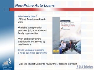 Non-Prime Auto Loans Who Needs them? 88% of Americans drive to work Reliable transportation provides  job, education and family opportunities Non-prime borrowers traditionally  not served by credit unions Credit unions are missing a huge business opportunity -  Visit the Impact Center to review the 7 lessons learned!! 