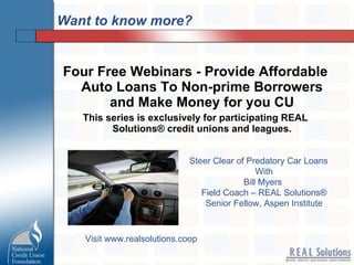 Want to know more? Four Free Webinars - Provide Affordable Auto Loans To Non-prime Borrowers and Make Money for you CU This series is exclusively for participating REAL Solutions® credit unions and leagues. Steer Clear of Predatory Car Loans With Bill Myers  Field Coach – REAL Solutions® Senior Fellow, Aspen Institute Visit www.realsolutions.coop 