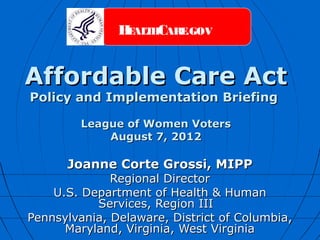 H ALTHCARE.GOV
                E



Affordable Care Act
Policy and Implementation Briefing

         League of Women Voters
             August 7, 2012

      Joanne Corte Grossi, MIPP
              Regional Director
    U.S. Department of Health & Human
           Services, Region III
Pennsylvania, Delaware, District of Columbia,
      Maryland, Virginia, West Virginia
 