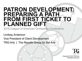 PATRON DEVELOPMENT:
PREPARING A PATH
FROM FIRST TICKET TO
PLANNED GIFT
2016 League of American Orchestras Conference
Copyright © 2016 TRG Arts
All Rights Reserved
Lindsay Anderson
Vice President of Client Development
TRG Arts | The Results Group for the Arts
 