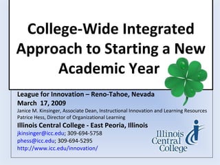College-Wide Integrated
Approach to Starting a New
      Academic Year
League for Innovation – Reno-Tahoe, Nevada
March 17, 2009
Janice M. Kinsinger, Associate Dean, Instructional Innovation and Learning Resources
Patrice Hess, Director of Organizational Learning
Illinois Central College - East Peoria, Illinois
jkinsinger@icc.edu; 309-694-5758
phess@icc.edu; 309-694-5295
http://www.icc.edu/innovation/
 