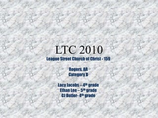 LTC 2010 League Street Church of Christ - 159 Rogers, AR Category B Lacy Jacobs – 4th grade Ethan Lee – 5th grade CJ Butler- 4th grade 