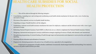 HEALTH CARE SUBSIDIES FOR SOCIAL
HEALTH PROTECTION
• About : This will be achieved through the following strategies :
• Consolidating, expanding (new and existing) and coordinating social health subsidy mechanism for the poor with a view of achieving
universal coverage .
• Provision of free maternity services in all public health facilities.
• Expanding coverage of health benefits to all the indigents .
• Establishing a national social health insurance mechanism that caters for employees, employers and the informal sector with a view to gain
universal coverage .
• Reforming National Hospital Insurance Fund (NHIF) to effectively act as a vehicle to implement the National Health Insurance Scheme .
• Designing a harmonized and progressive resource mobilization strategies targeting all sources of funds, both domestic and international .
• Strengthening programming of external funding of health through improved harmonization and alignment to sector priorities and improved
reporting .
• Ensuring efficient allocation and utilization of resources .
• Progressively eliminating payment at the point of use of health services, especially by the marginalized .
• Impact : Framework for management of health subsidies established; Economically disadvantaged identified and benefiting; Free maternity
services at all public health facilities provided.
 