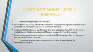 CONSTRUCT MODEL LEVEL 4
HOSPITALS
• About :The following strategies will be used :
• Review the health facility infrastructure norms to address emerging considerations such as
distance from facility (enforcement of norms and standards.
• Assessment of the status to identity candidate level 4 hospitals. Results from the Service
Availability and Readiness Assessment Mapping survey will inform this process.
• Constructing, upgrading and equipping 100 identified facilities to conform to the norms
and standards for level 4 hospitals .
• Impact :Improved access to comprehensive services; Model level 4 Hospitals
rehabilitated/upgrades.
 
