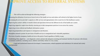 IMPROVE ACCESS TO REFERRAL SYSTEMS
• About : This will be achieved through the following strategies :
• Increasing the utilization of services at lower levels of the health services and reduce self-referral to the higher levels of care.
• Developing the service provider’s capacity to offer services and appropriately refer at each level of the healthcare system.
• Improving the system’s ability to transfer clients and specimens between the different levels of the health care system.
• Improving supportive supervision thereby ensuring up to-date management practices in use across the country.
• Improving reverse referral and feedback information system.
• Improving preparedness and response to emergencies and disasters.
• Strengthen outreach systems for provision of health services to marginalized and vulnerable population ;
• Provision of quality emergency health services at the point of need regardless of ability to pay;
• Establishing fully edged low – cost diagnostic centers and provide adequate screening and treatment facilities for persons with chronic
or terminal conditions, including cancer, diabetes and kidney failure in every county .
• Impact : Legal and institutional framework developed; Communication, related equipment and ambulances for national and county
level procured
 