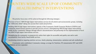COUNTRY-WIDE SCALE UP OF COMMUNITY
HEALTH IMPACT INTERVENTIONS
• About :The priority focus areas will be achieved through the following strategies :
I. Provision of level 1 MNCH high impact interventions services for all cohorts and socioeconomic groups, including
the “differently-abled” taking into account their needs and priorities.
II. Building MNCH high impact interventions capacity of the Community Health Extension Workers (CHEWs) and
community based resource persons to provide services at level 1;Strengthening MNCH high impact interventions
health facility–community linkages through effective decentralization and partnership for the implementation of level
one MNCH high impact interventions services.
III.Strengthening the community to progressively realize their rights for accessible and quality care and to seek
accountability from facility based health services.
IV.Accelerating initiatives targeting nutrition services, family planning, immunization, sanitation and safe motherhood
• Impact :Community units established; Community strategy coverage for Nutrition, FP, immunization HIV and AIDS
and Malaria services expanded.
 