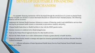 DEVELOP EQUITABLE FINANCING
MECHANISM
• About :An equitable financing mechanism will be developed through the introduction of a system to channel funds
directly to health care facilities to ensure that funds allocated are utilized for their intended purpose. The following
initiatives will be reviewed :
I. Implement the National Health Insurance Scheme as a means of financing curative and rehabilitative services thus
leaving the government health system to concentrate on prevention, research, and policy.
II. Channel health funds direct to Health facilities in line with the HSSF gazette notice.
III.Increase resources to underserved or disadvantaged areas.
IV.Scale up the Output Based Approach System for other health services.
V. Review the Public Health Act to allow disbursement of funds as grants directly to health facilities.
VI.Empower health facility boards to manage and supervise resources generated locally and those allocated from the
Central Government
• Impact : Efficient utilization of funds Operational Health Sector Service Fund National Social Health Insurance
Scheme put in place
 