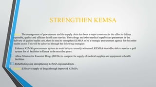 STRENGTHEN KEMSA
• About :The management of procurement and the supply chain has been a major constraint in the effort to deliver
equitable, quality and efficient health care service. Since drugs and other medical supplies are paramount in the
delivery of quality health care, there is need to strengthen KEMSA to be a strategic procurement agency for the entire
health sector. This will be achieved through the following strategies:
I. Enhance KEMSA procurement system to avoid delays currently witnessed; KEMSA should be able to service a pull
system for all facilities in Kenya in the next five years.
II. Allow Mission for Essential Drugs (MEDs) to compete for supply of medical supplies and equipment to health
facilities.
III.Refurbishing and strengthening KEMSA regional depots .
• Impact :Effective supply of drugs through improved KEMSA
 