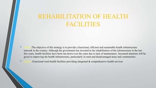 REHABILITATION OF HEALTH
FACILITIES
• About :The objective of this strategy is to provide a functional, efficient and sustainable health infrastructure
network in the country. Although the government has invested in the rehabilitation of the infrastructure in the last
few years, health facilities have been run down over the years due to lack of maintenance. Increased attention will be
given to improving the health infrastructure, particularly in rural and disadvantaged areas and communities .
• Impact :Functional rural health facilities providing integrated & comprehensive health services
 