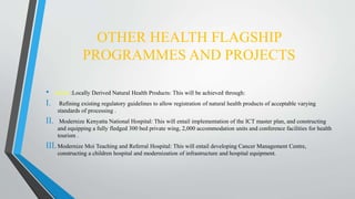 OTHER HEALTH FLAGSHIP
PROGRAMMES AND PROJECTS
• About :Locally Derived Natural Health Products: This will be achieved through:
I. Refining existing regulatory guidelines to allow registration of natural health products of acceptable varying
standards of processing .
II. Modernize Kenyatta National Hospital: This will entail implementation of the ICT master plan, and constructing
and equipping a fully fledged 300 bed private wing, 2,000 accommodation units and conference facilities for health
tourism .
III.Modernize Moi Teaching and Referral Hospital: This will entail developing Cancer Management Centre,
constructing a children hospital and modernization of infrastructure and hospital equipment.
 
