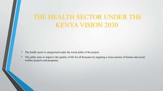 THE HEALTH SECTOR UNDER THE
KENYA VISION 2030
• The health sector is categorized under the social pillar of the project.
• This pillar aims to improve the quality of life for all Kenyans by targeting a cross-section of human and social
welfare projects and programs.
 