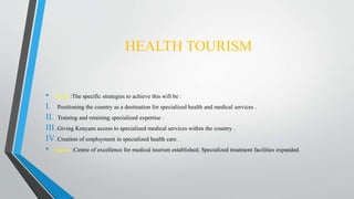 HEALTH TOURISM
• About :The specific strategies to achieve this will be :
I. Positioning the country as a destination for specialized health and medical services .
II. Training and retaining specialized expertise .
III.Giving Kenyans access to specialized medical services within the country .
IV.Creation of employment in specialized health care .
• Impact :Centre of excellence for medical tourism established; Specialized treatment facilities expanded.
 