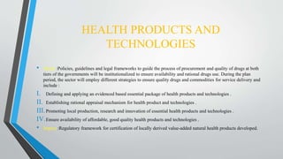 HEALTH PRODUCTS AND
TECHNOLOGIES
• About :Policies, guidelines and legal frameworks to guide the process of procurement and quality of drugs at both
tiers of the governments will be institutionalized to ensure availability and rational drugs use. During the plan
period, the sector will employ different strategies to ensure quality drugs and commodities for service delivery and
include :
I. Defining and applying an evidenced based essential package of health products and technologies .
II. Establishing rational appraisal mechanism for health product and technologies .
III.Promoting local production, research and innovation of essential health products and technologies .
IV.Ensure availability of affordable, good quality health products and technologies .
• Impact :Regulatory framework for certification of locally derived value-added natural health products developed.
 