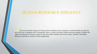 HUMAN RESOURCE STRATEGY
• About :The issue of human resource for the provision of health services continues to constrain health care delivery
due to the lack of adequate staff. Consequently, there is a need to develop a human resources strategy to balance the
supply and demand for human resources in the entire Public Health sector in the country. Similarly, the Human
Resources Information Systems will be implemented.
 