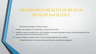 ESTABLISH E-HEALTH HUBS IN 58
HEALTH FACILITIES
• About :The following strategies will be put in place :
I. Establish and equipping 50 e-health hubs in selected areas by 2017 .
II. Establish 8 national e-health hubs by 2014;Establish a web portal (including inventory of personnel/specialists and
master rota) and develop software module by 2017 .
III.Capacity building for health workers in client exchange parameters for e-referral .
• Impact :E-health hubs both in the county and national facilities established and equipped.
 
