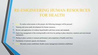 RE-EMGINEERING HUMAN RESOURCES
FOR HEALTH
• About :To realize achievements in this project, the following strategies will be pursued :
I. Training and career paths development for human resources .
II. Review and application of evidence based health work force norms and standards .
III.Improving management of the existing health work force by putting in place attraction, retention and motivational
mechanism .
IV.Putting in place systems to measure performance and competence of health work force .
V. Facilitation of national capacity development .
• Impact :Rewards system established; Health system management institution established.
 