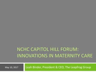 NCHC CAPITOL HILL FORUM:
INNOVATIONS IN MATERNITY CARE
Leah Binder, President & CEO, The Leapfrog GroupMay 10, 2017
 