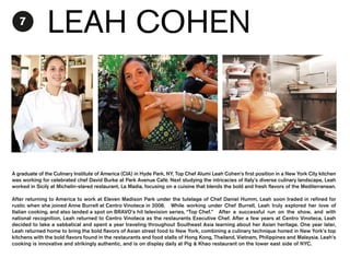 7

LEAH COHEN

A graduate of the Culinary Institute of America (CIA) in Hyde Park, NY, Top Chef Alumi Leah Cohen’s first position in a New York City kitchen
was working for celebrated chef David Burke at Park Avenue Café. Next studying the intricacies of Italy’s diverse culinary landscape, Leah
worked in Sicily at Michelin-stared restaurant, La Madia, focusing on a cuisine that blends the bold and fresh flavors of the Mediterranean.
After returning to America to work at Eleven Madison Park under the tutelage of Chef Daniel Humm, Leah soon traded in refined for
rustic when she joined Anne Burrell at Centro Vinoteca in 2008. While working under Chef Burrell, Leah truly explored her love of
Italian cooking, and also landed a spot on BRAVO’s hit television series, “Top Chef.” After a successful run on the show, and with
national recognition, Leah returned to Centro Vinoteca as the restaurants Executive Chef. After a few years at Centro Vinoteca, Leah
decided to take a sabbatical and spent a year traveling throughout Southeast Asia learning about her Asian heritage. One year later,
Leah returned home to bring the bold flavors of Asian street food to New York, combining a culinary technique honed in New York’s top
kitchens with the bold flavors found in the restaurants and food stalls of Hong Kong, Thailand, Vietnam, Philippines and Malaysia. Leah’s
cooking is innovative and strikingly authentic, and is on display daily at Pig & Khao restaurant on the lower east side of NYC.

 