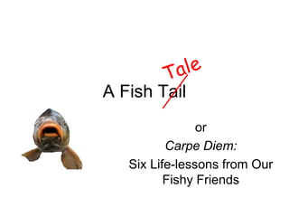 A Fish Tail
                or
          Carpe Diem:
   Six Life-lessons from Our
          Fishy Friends
 