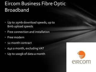 Up to 25mb download speeds, up to 8mb upload speeds Free connection and installation Free modem 12 month contract € 40 a month, excluding VAT Up to 100gb of data a month Eircom Business Fibre Optic Broadband 