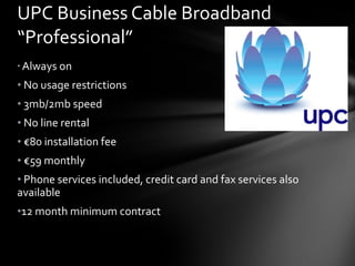 UPC Business Cable Broadband “Professional” Always on No usage restrictions  3mb/2mb speed No line rental € 80 installation fee € 59 monthly Phone services included, credit card and fax services also available 12 month minimum contract 