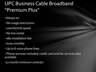 UPC Business Cable Broadband “Premium Plus” Always on No usage restrictions  100mb/7mb speed No line rental € 80 installation fee € 100 monthly Up to 6 voice phone lines Phone services included, credit card and fax services also available 12 month minimum contract 