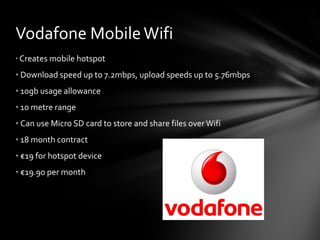 Vodafone Mobile Wifi Creates mobile hotspot Download speed up to 7.2mbps, upload speeds up to 5.76mbps 10gb usage allowance 10 metre range Can use Micro SD card to store and share files over Wifi 18 month contract € 19 for hotspot device € 19.90 per month 