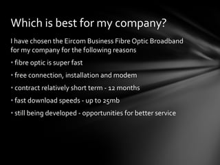 Which is best for my company? I have chosen the Eircom Business Fibre Optic Broadband for my company for the following reasons fibre optic is super fast free connection, installation and modem contract relatively short term - 12 months fast download speeds - up to 25mb still being developed - opportunities for better service 