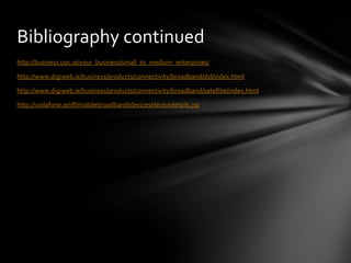 Bibliography continued http://business. upc . ie /your_business/small_to_medium_enterprises/ http://www. digiweb . ie /business/products/connectivity/broadband/ dsl /index.html http://www. digiweb . ie /business/products/connectivity/broadband/satellite/index.html http:// vodafone . ie / df / mobilebroadband /devices/ devicedetails . jsp 