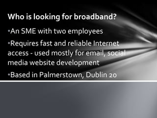 Who is looking for broadband? An SME with two employees Requires fast and reliable Internet access - used mostly for email, social media website development Based in Palmerstown, Dublin 20 