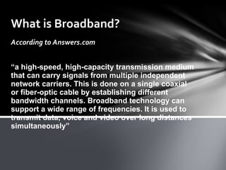 What is Broadband? According to Answers.com “ a high-speed, high-capacity transmission medium that can carry signals from multiple independent network carriers. This is done on a single coaxial or fiber-optic cable by establishing different bandwidth channels. Broadband technology can support a wide range of frequencies. It is used to transmit data, voice and video over long distances simultaneously” 