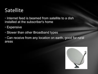 Satellite  Internet feed is beamed from satellite to a dish installed at the subscriber's home Expensive Slower than other Broadband types Can receive from any location on earth, good for rural areas 