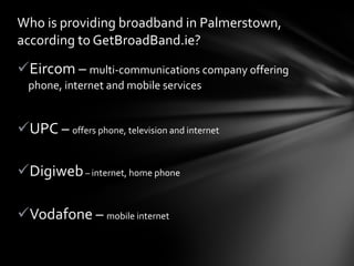Eircom –  multi-communications company offering phone, internet and mobile services UPC –  offers phone, television and internet Digiweb  –  internet, home phone Vodafone –  mobile internet Who is providing broadband in Palmerstown, according to GetBroadBand.ie? 