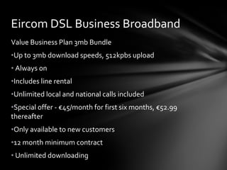 Value Business Plan 3mb Bundle Up to 3mb download speeds, 512kpbs upload Always on Includes line rental Unlimited local and national calls included Special offer - €45/month for first six months, €52.99 thereafter Only available to new customers 12 month minimum contract Unlimited downloading Eircom DSL Business Broadband 
