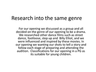 Research into the same genre
For our opening we discussed as a group and all
decided on the genre of our opening to be a drama.
We researched other dance films such as street
dance, footloose, step up and Billy Elliot, and we
were influenced and inspired by these movies. In
our opening we wanting our shots to tell a story and
follow each stage of preparing and attending the
audition. Classifications for our opening in a PG as
its suitable for young children.
 