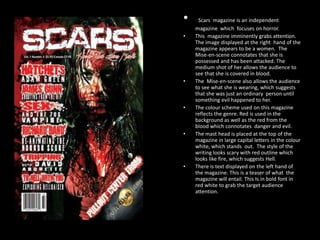 •
•

•

•

•

•

Scars magazine is an independent
magazine which focuses on horror.
This magazine imminently grabs attention.
The image displayed at the right hand of the
magazine appears to be a women. The
Mise-en-scene connotates that she is
possessed and has been attacked. The
medium shot of her allows the audience to
see that she is covered in blood.
The Mise-en-scene also allows the audience
to see what she is wearing, which suggests
that she was just an ordinary person until
something evil happened to her.
The colour scheme used on this magazine
reflects the genre. Red is used in the
background as well as the red from the
blood which connotates danger and evil.
The mast head is placed at the top of the
magazine in large capital letters in the colour
white, which stands out. The style of the
writing looks scary with red outline which
looks like fire, which suggests Hell.
There is text displayed on the left hand of
the magazine. This is a teaser of what the
magazine will entail. This Is in bold font in
red white to grab the target audience
attention.

 