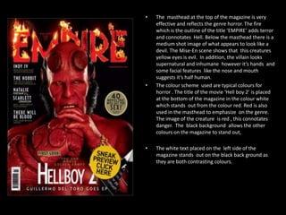 •

•

•

The masthead at the top of the magazine is very
effective and reflects the genre horror. The fire
which is the outline of the title ‘EMPIRE’ adds terror
and connotates Hell. Below the masthead there is a
medium shot image of what appears to look like a
devil. The Mise-En scene shows that this creatures
yellow eyes is evil. In addition, the villain looks
supernatural and inhumane however it’s hands and
some facial features like the nose and mouth
suggests it’s half human.
The colour scheme used are typical colours for
horror . The title of the movie ‘Hell boy 2’ is placed
at the bottom of the magazine in the colour white
which stands out from the colour red. Red is also
used in the masthead to emphasize on the genre.
The image of the creature is red , this connotates
danger. The black background allows the other
colours on the magazine to stand out,
The white text placed on the left side of the
magazine stands out on the black back ground as
they are both contrasting colours.

 