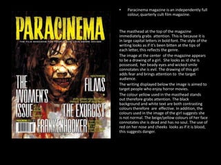 •

Paracinema magazine is an independently full
colour, quarterly cult film magazine.

The masthead at the top of the magazine
immediately grabs attention. This is because it is
in large capital letters in bold font. The style of the
writing looks as if it’s been bitten at the tips of
each letter, this reflects the genre.
The image at the center of the magazine appears
to be a drawing of a girl. She looks as id she is
possessed, her beady eyes and wicked smile
connotates she is evil. The drawing of this girl
adds fear and brings attention to the target
audience.
The writing displayed below the image is aimed to
target people who enjoy horror movies.
The colour yellow used in the masthead stands
out therefore grabs attention. The black
background and white text are both contrasting
colours therefore are effective. In addition, the
colours used in the image of the girl suggests she
is not normal. The beige/yellow colours of her face
connotates she is dead and has no soul. The use of
red on her nose and cheeks looks as if it is blood,
this suggests danger.

 