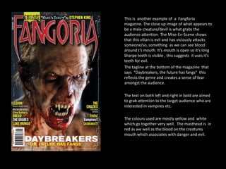 This is another example of a Fangforia
magazine. The close up image of what appears to
be a male creature/devil is what grabs the
audience attention. The Mise-En-Scene shows
that this vilian is evil and has viciously attacks
someone/so, something as we can see blood
around t’s mouth. It’s mouth is open so it’s long
Sharpe teeth is visible , this suggests it uses it’s
teeth for evil.
The tagline at the bottom of the magazine that
says “Daybreakers, the future has fangs” this
reflects the genre and creates a sense of fear
amongst the audience.
The text on both left and right in bold are aimed
to grab attention to the target audience who are
interested in vampires etc.
The colours used are mostly yellow and white
which go together very well. The masthead is in
red as we well as the blood on the creatures
mouth which associates with danger and evil.

 