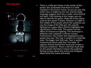 The ring two

•

There is a little girl shown in the center of this
poster, this connotates that there is a child
involved in this horror movie. As you can see, the
child's face is hidden by her hair and her body
language suggests that she is under some kind of
evil spell. From looking at this image, you are
able to identify the genre. Majority of the colour
used on this poster is black, however it is light in
the middle of the poster where the audience can
see the image of the little girl, this specific
lighting has a glow affect and this highlights the
significance of this child. This poster has the
effect of chiaroscuro lighting. This technique is
effective and is popular in Horror movies.
Furthermore, the smaller font displayed on the
poster that says 'The ring' is written in a child like
style. The bigger font that says 'Two' is written
mysteriously which adds fear. The letter 'O'
appears directly behind her head and creates a
ominous ambience. There is not that much text
on this poster therefore it leaves the audience
feeling curious about the movie and intrigued
about what the movie will entail.

 