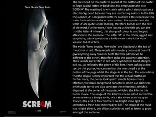 The masthead on this poster is placed at the bottom of the poster
in large capital letters in bold font, this emphasizes the title
'SCRE4M' The masthead is written in white which stands out on a
black background because they are contrasting colours. In the title
the number 'A' is misplaced with the number 4 this is because this
is the forth edition to the scream movies. The number and the
letter 'A‘ are quite similar looking, therefore blends with the rest
of the word. Furthermore, From looking at the title you can see
that the letter 4 is in red, this change of colour is used to grab
attention to the audience. The letter 'M‘ in the title is jagged and
very sharp, which symbolizes a knife which is the killer main
weapon to kill victims.
The words "New decade, New rules" are displayed at the top of
the poster in red. These words adds mystery because it doesn't
give anything away however hints that this edition will be
different to the others, therefore grabs the audience attention.
These words are written in red which symbolizes blood, danger,
evil etc., all reflecting the genre of this film. From looking at the
text on this poster, you can see that the masthead is at the
bottom of the page whilst the slogan is at the top. This connotates
that the slogan is more important that the actual masthead.
Furthermore, the poster looks pretty simple however very
effective, the black background connotates death and darkness
which adds terror and also contrasts the white mask which is
displayed at the center of the poster, which is the killer in this
horror movie. The image of this killer has been edited so that the
chin resembles a Sharpe knife, this is the killers main weapon.
Towards the end of the chin there is a bright shine light to
connotate a fresh new knife ready to kill. The image of the mask
has a slight glow it, this allows curiosity as well as terror to grow
amongst the audience.

 