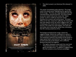 •

The silent scream is an American film released in
2005.

This poster immediately grabs attention. The image
covers the whole poster highlighting the significance
of this image. The close up image displayed looks like
a female being viciously tortured. The chains locked
across her mouth links to the movie title “Silent
scream” as she is unable to move her mouth,
therefore her screams will not be heard. The detail
effect on her face shows her suffering, for instance her
eyes that appears to be red, which suggests pain. She
is looking up, this could mean she Is looking up at her
torturer. This makes her look helpless. Her pale skin
and visible veins covering her whole face, connotates
that life is being sucked out of her.
The background behind the image is black this
suggests danger. Whilst the masthead is in white in
order to stand out and grab the audiences attention.
The masthead is placed at the bottom of the poster in
large capital letters and bold font. The image leads us
to look at the title at the bottom, this is effective
because they both link together.
•
The tagline displayed underneath the mast head
“Pray someone hears you” emphasizes on the
genre and adds terror. In addition it suggests that
this film contains a lot of torture and danger.

 