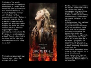 The image of the female
character shown as the victim Is
stereotypical in a horror film as
women are seen as weaker than
men therefore defensive. The
medium shot of this female is
very effective. Her face
expression connotates that she is
in pain as it looks like she is
screaming. You can see hands
grabbing her which looks like its
dragging her down. The hands
also look inhuman therefore
suggesting the vilian is
supernatural. Furthermore, the
fire below her conotates danger
and evil. There is a direct link to
the image and the mast head
displayed at the bottom “Drag
me to Hell”

•

•

•

•

This is a teaser poster as it says
‘coming’ soon ‘ rather than
stating a official date.

•

The Mise –En Scene shows that by
the way this women looks such as
her costume, hair, make up
conotates she is just an ordinary
person. This adds fear to the
audience as they are also ordinary
people therefore target audience
can imagine themselves in this
position.
In the background there is a house
covered in darkness. This
suggests that this could o f been
the victims house which is now
under some kind of evil threat.
The tagline is displayed at the
bottom of the poster says
‘Christine Brown has a good job,
a great boyfriend, and a bright
future. But in three days, she is
going Hell” This supports the
connotation that she is just an
ordinary women. It also leaves the
audience wondering, what she did
to end up in Hell.
The character is also aware of the
characters name, therefore has a
sense of involvement.
Below the mast head the credit
block is displayed with the aim to
acknowledge the cast and crew in
the production.

 