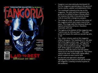 –
–

–

–

–

–

Fangoria is an internationally distributed US
film fan magazine specializing g in the genre of
horror, slasher, splatter and exploitation films.
The masthead is placed at the top on the
magazine. The style and font represent the
genre as It is edited to have a Sharpe effect.
For instance the letter A has pointy Sharpe
ends to resemble a dangerous weapon.
The image of a skull is placed at the center of
the magazine which also covers most of the
space. This image adds fear because skulls are
typical conventions of horror therefore
associates with evil.
The tagline at the bottom of the magazine says
“Laid to rest, he kills you best” . This adds
terror and leaves the audience wondering who
is ‘HE’
The colour scheme used on this magazine
reflect the genre. The masthead is in red, also
half of the tagline which says “Laid to rest” is
also in red but a brighter red. The different
shades of red emphasize danger. The other
half of the tagline is in yellow to grab
attention. Both the colours red and yellow
stand out on the black background . The colour
used on the skull is blue with a glow affect,
which creates an even scarier look.
On the left and right text is displayed
highlighting some features that will be inside
the magazine. Creating curiosity to grow on
the audience.

 