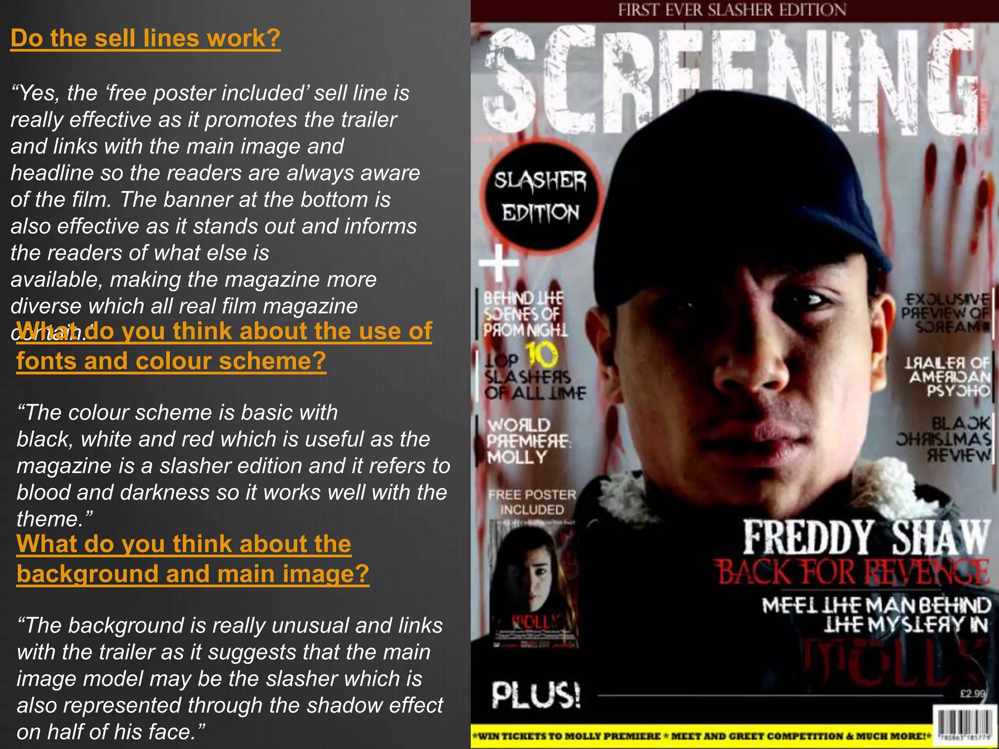 Do the sell lines work?
“Yes, the „free poster included‟ sell line is
really effective as it promotes the trailer
and links with the main image and
headline so the readers are always aware
of the film. The banner at the bottom is
also effective as it stands out and informs
the readers of what else is
available, making the magazine more
diverse which all real film magazine
contain.”What do you think about the use of
fonts and colour scheme?
“The colour scheme is basic with
black, white and red which is useful as the
magazine is a slasher edition and it refers to
blood and darkness so it works well with the
theme.”
What do you think about the
background and main image?
“The background is really unusual and links
with the trailer as it suggests that the main
image model may be the slasher which is
also represented through the shadow effect
on half of his face.”
 