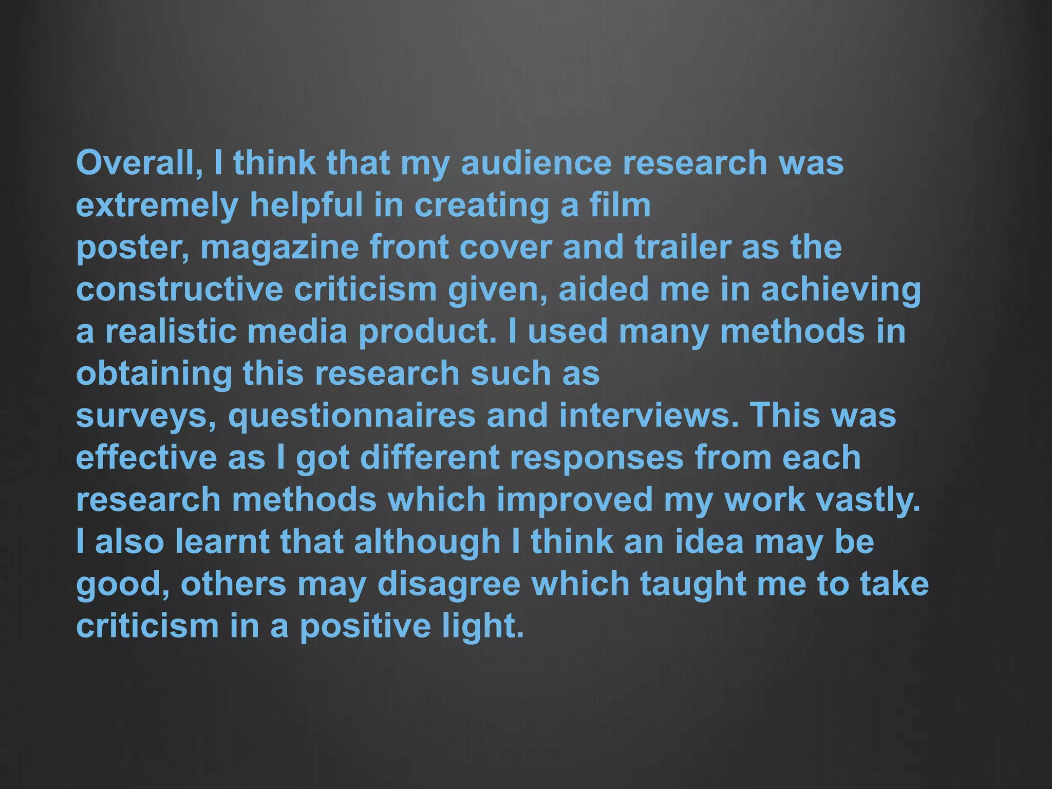 Overall, I think that my audience research was
extremely helpful in creating a film
poster, magazine front cover and trailer as the
constructive criticism given, aided me in achieving
a realistic media product. I used many methods in
obtaining this research such as
surveys, questionnaires and interviews. This was
effective as I got different responses from each
research methods which improved my work vastly.
I also learnt that although I think an idea may be
good, others may disagree which taught me to take
criticism in a positive light.
 