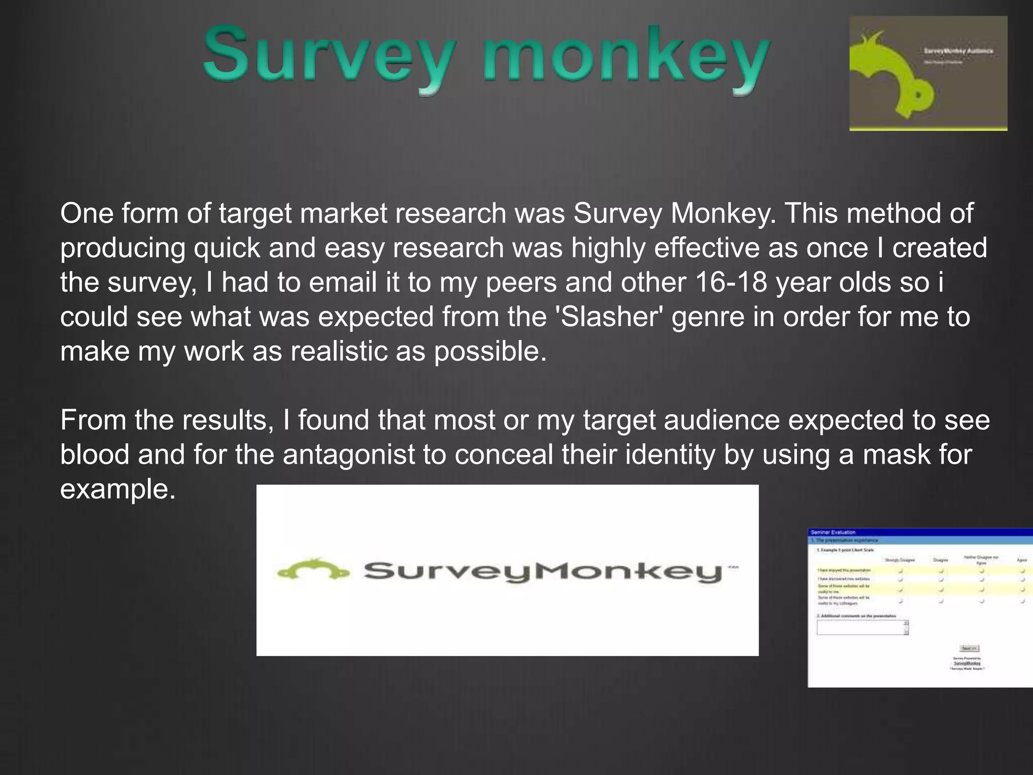 One form of target market research was Survey Monkey. This method of
producing quick and easy research was highly effective as once I created
the survey, I had to email it to my peers and other 16-18 year olds so i
could see what was expected from the 'Slasher' genre in order for me to
make my work as realistic as possible.
From the results, I found that most or my target audience expected to see
blood and for the antagonist to conceal their identity by using a mask for
example.
 