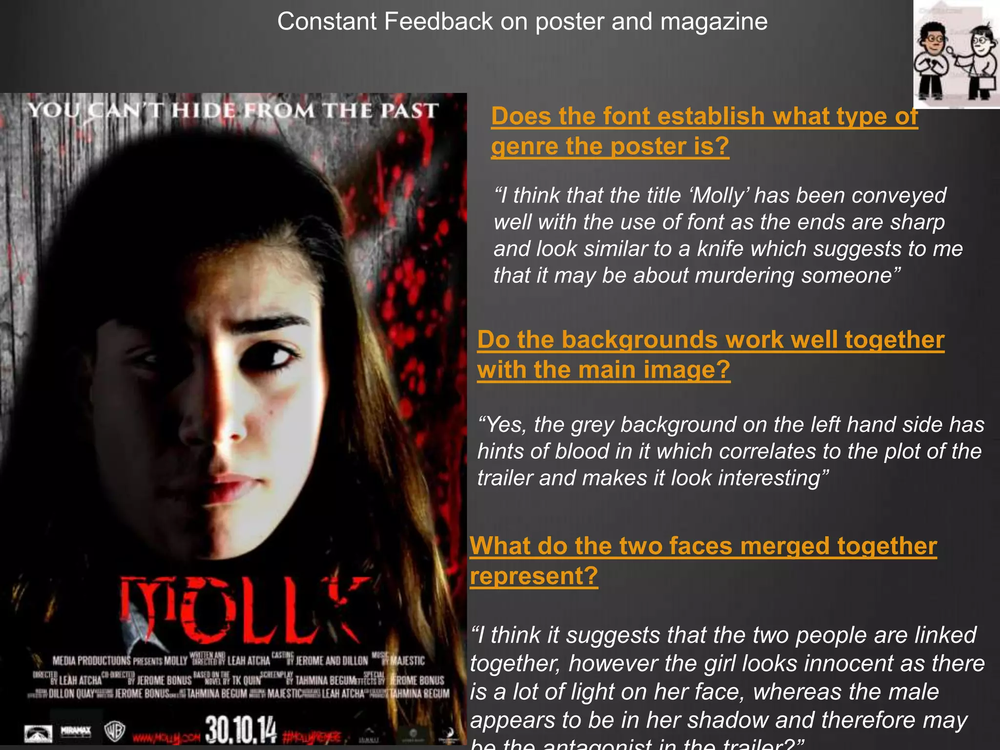Does the font establish what type of
genre the poster is?
Do the backgrounds work well together
with the main image?
“Yes, the grey background on the left hand side has
hints of blood in it which correlates to the plot of the
trailer and makes it look interesting”
What do the two faces merged together
represent?
“I think it suggests that the two people are linked
together, however the girl looks innocent as there
is a lot of light on her face, whereas the male
appears to be in her shadow and therefore may
“I think that the title „Molly‟ has been conveyed
well with the use of font as the ends are sharp
and look similar to a knife which suggests to me
that it may be about murdering someone”
 