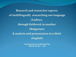 Research and researcher aspects
of multilingually researching one language
                  (Ladino),
      through fieldwork in another
                (Bulgarian),
  & analysis and presentation in a third
                  (English)

           Leah Davcheva & Richard Fay
                March 28-29th , 2012



                                             1
 