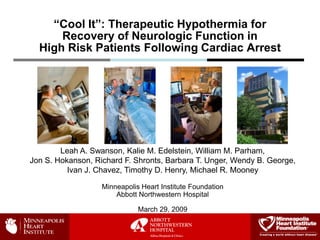 “Cool It”: Therapeutic Hypothermia for
      Recovery of Neurologic Function in
  High Risk Patients Following Cardiac Arrest




        Leah A. Swanson, Kalie M. Edelstein, William M. Parham,
Jon S. Hokanson, Richard F. Shronts, Barbara T. Unger, Wendy B. George,
          Ivan J. Chavez, Timothy D. Henry, Michael R. Mooney

                   Minneapolis Heart Institute Foundation
                       Abbott Northwestern Hospital

                              March 29, 2009
 